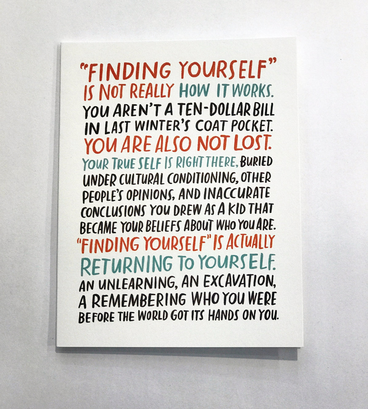 Greeting card on white background. It says &quot;Finding Yourself is not really how it works. You aren&#39;t a ten-dollar bill in last winter&#39;s coat pocket. You are also not lost. Your true self is right there. Buried under cultural conditioning, other people&#39;s opinions, and inaccurate conclusions you drew as a kid that became your beliefs about who you are. Finding yourself is actually returning to yourself. An unlearning, an excavation, a remembering who you were before the world got its hands on you.&quot; 
